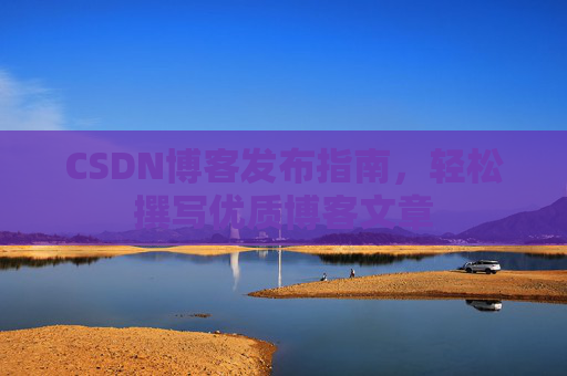CSDN博客发布指南,轻松撰写优质博客文章 CSDN博客发布指南,轻松撰写优质博客文章